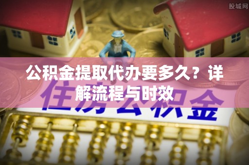 霞浦公积金提取代办要多久？详解流程与时效