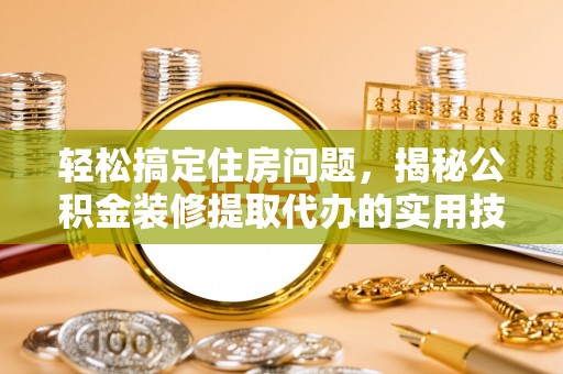 霞浦轻松搞定住房问题，揭秘公积金装修提取代办的实用技巧