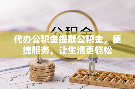 霞浦代办公积金提取公积金，便捷服务，让生活更轻松