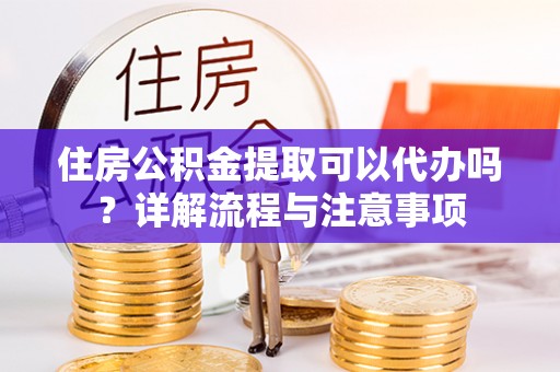 霞浦住房公积金提取可以代办吗？详解流程与注意事项