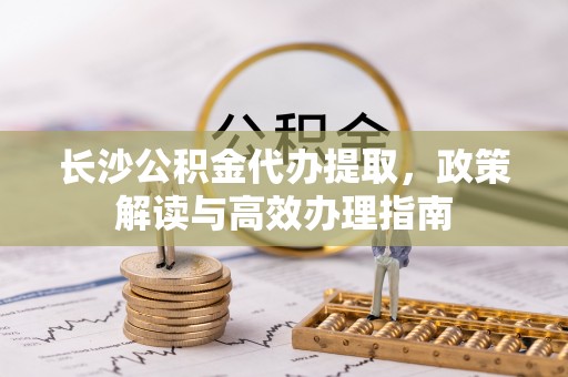 霞浦长沙公积金代办提取，政策解读与高效办理指南