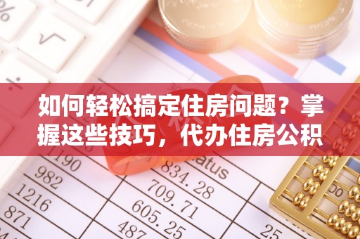 霞浦如何轻松搞定住房问题？掌握这些技巧，代办住房公积金提取不再难