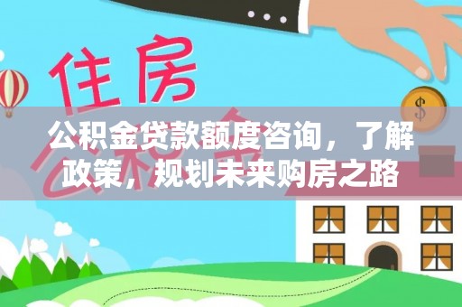 霞浦公积金贷款额度咨询，了解政策，规划未来购房之路