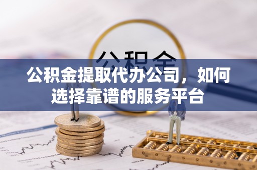 霞浦公积金提取代办公司，如何选择靠谱的服务平台