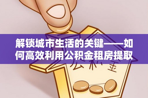 霞浦解锁城市生活的关键——如何高效利用公积金租房提取实现居住自由