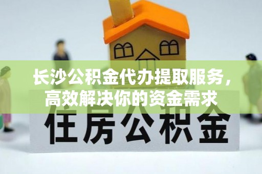 霞浦长沙公积金代办提取服务，高效解决你的资金需求
