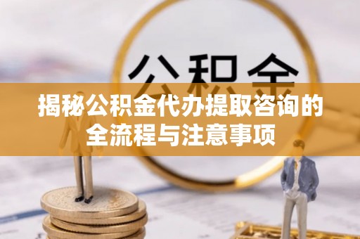 霞浦揭秘公积金代办提取咨询的全流程与注意事项