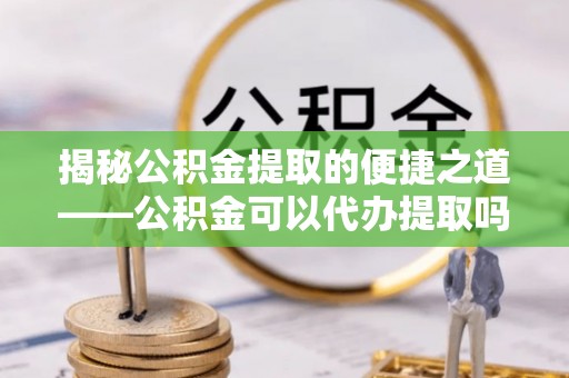 霞浦揭秘公积金提取的便捷之道——公积金可以代办提取吗？