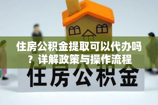 霞浦住房公积金提取可以代办吗？详解政策与操作流程