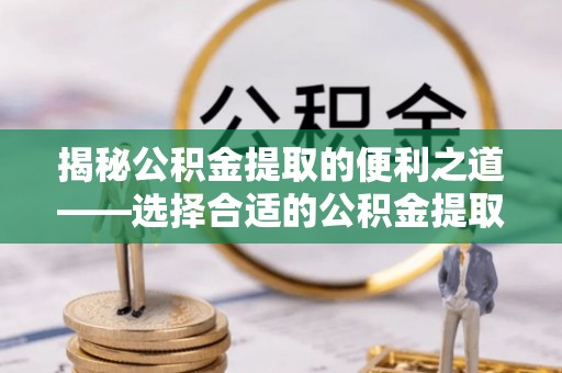 霞浦揭秘公积金提取的便利之道——选择合适的公积金提取代办公司是关键