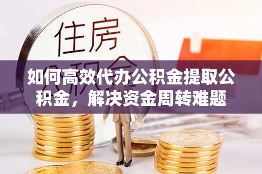 霞浦如何高效代办公积金提取公积金，解决资金周转难题