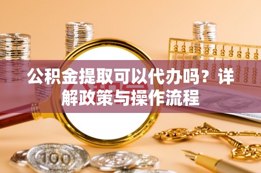 霞浦公积金提取可以代办吗？详解政策与操作流程