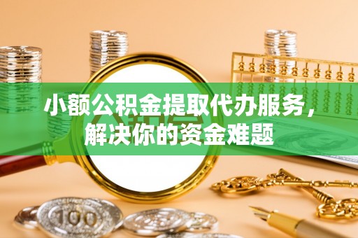 霞浦小额公积金提取代办服务，解决你的资金难题