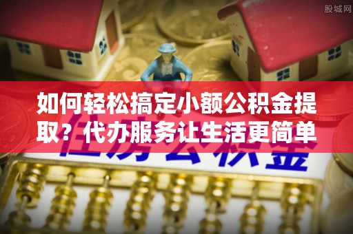霞浦如何轻松搞定小额公积金提取？代办服务让生活更简单