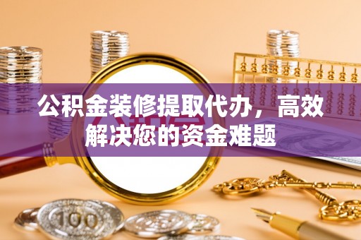 霞浦公积金装修提取代办，高效解决您的资金难题