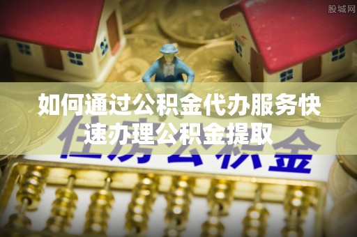 霞浦如何通过公积金代办服务快速办理公积金提取