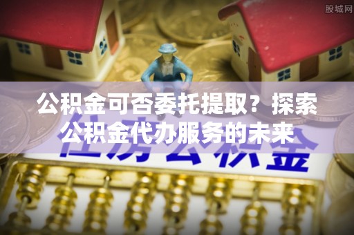 霞浦公积金可否委托提取？探索公积金代办服务的未来
