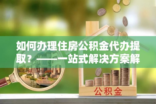 霞浦如何办理住房公积金代办提取？——一站式解决方案解析