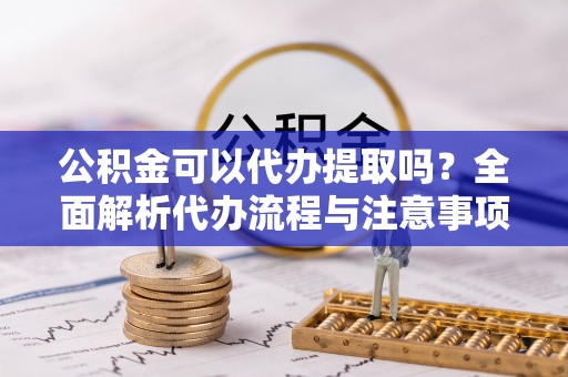 霞浦公积金可以代办提取吗？全面解析代办流程与注意事项